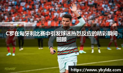 C罗在匈牙利比赛中引发球迷热烈反应的精彩瞬间回顾